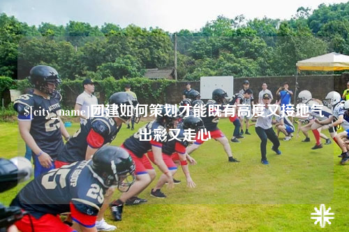 保山团建如何策划才能既有高度又接地气出彩又走心